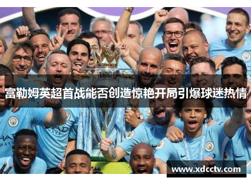 富勒姆英超首战能否创造惊艳开局引爆球迷热情