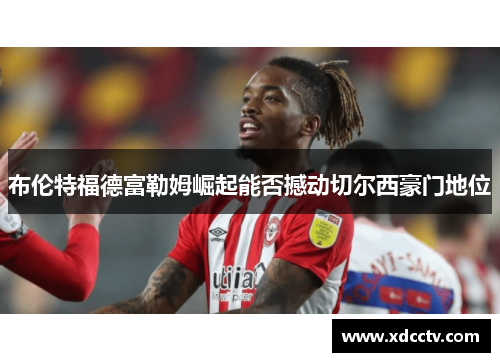 布伦特福德富勒姆崛起能否撼动切尔西豪门地位